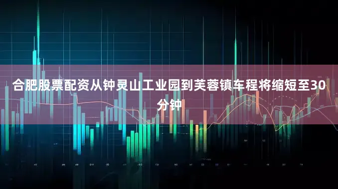 合肥股票配资从钟灵山工业园到芙蓉镇车程将缩短至30分钟