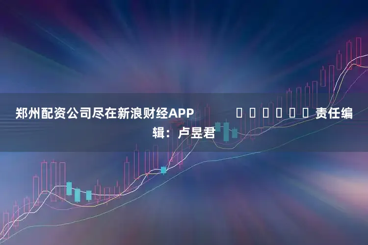 郑州配资公司尽在新浪财经APP            						责任编辑：卢昱君