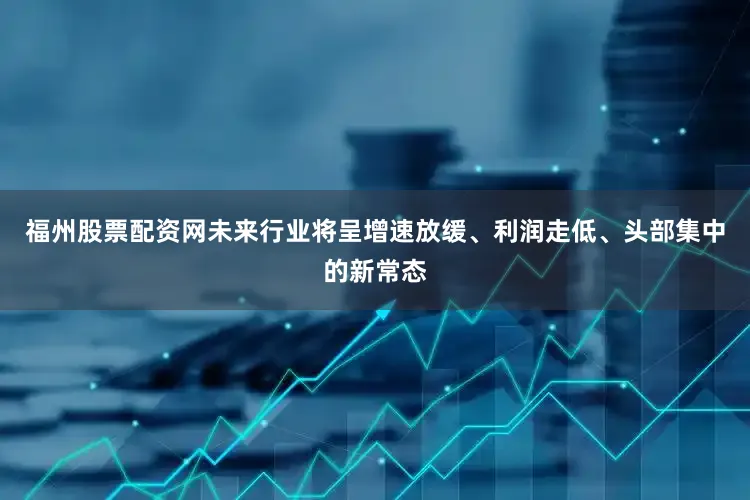 福州股票配资网未来行业将呈增速放缓、利润走低、头部集中的新常态