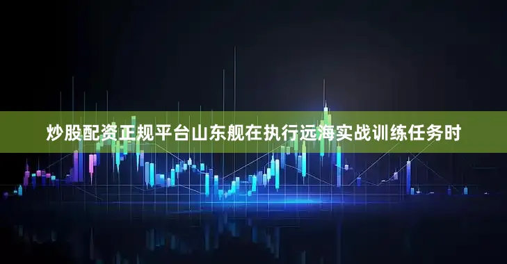 炒股配资正规平台山东舰在执行远海实战训练任务时