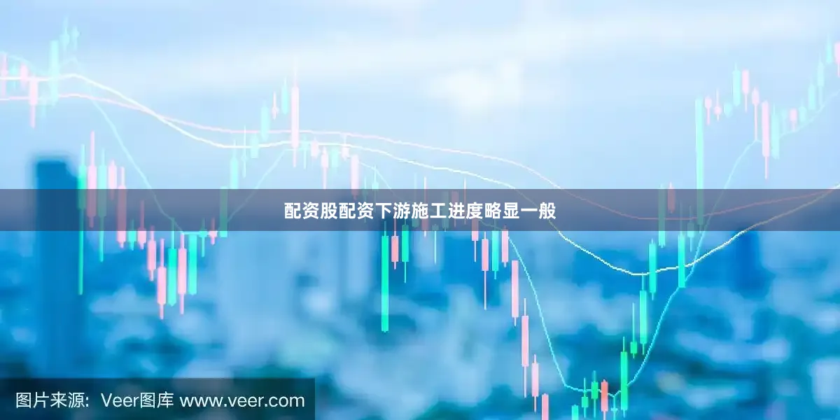 配资股配资下游施工进度略显一般
