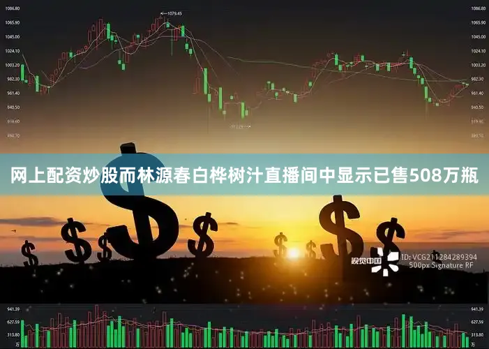 网上配资炒股而林源春白桦树汁直播间中显示已售508万瓶