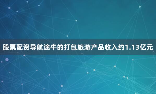 股票配资导航途牛的打包旅游产品收入约1.13亿元
