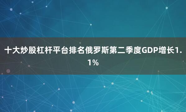 十大炒股杠杆平台排名俄罗斯第二季度GDP增长1.1%