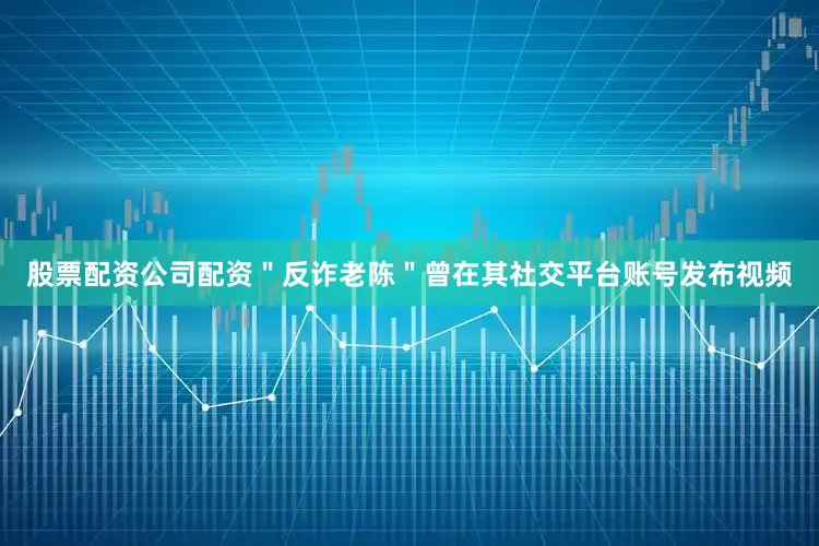 股票配资公司配资＂反诈老陈＂曾在其社交平台账号发布视频