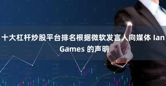 十大杠杆炒股平台排名根据微软发言人向媒体 Ian Games 的声明